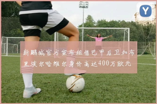 新鹏城官方宣布租借巴甲后卫加布里埃尔哈维尔身价高达400万欧元