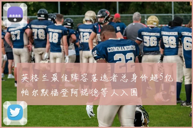 英格兰最佳阵容落选者总身价超5亿帕尔默福登阿诺德等人入围