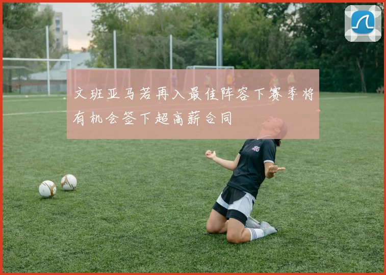 文班亚马若再入最佳阵容下赛季将有机会签下超高薪合同