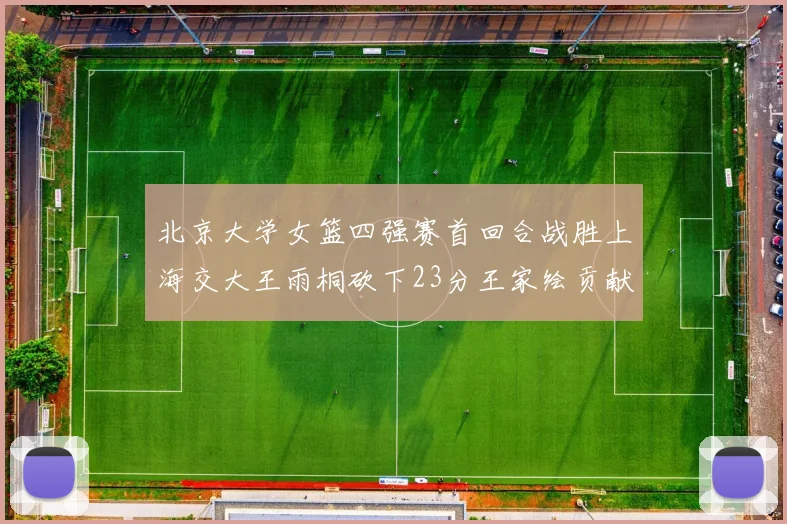 北京大学女篮四强赛首回合战胜上海交大王雨桐砍下23分王家绘贡献21分14篮板