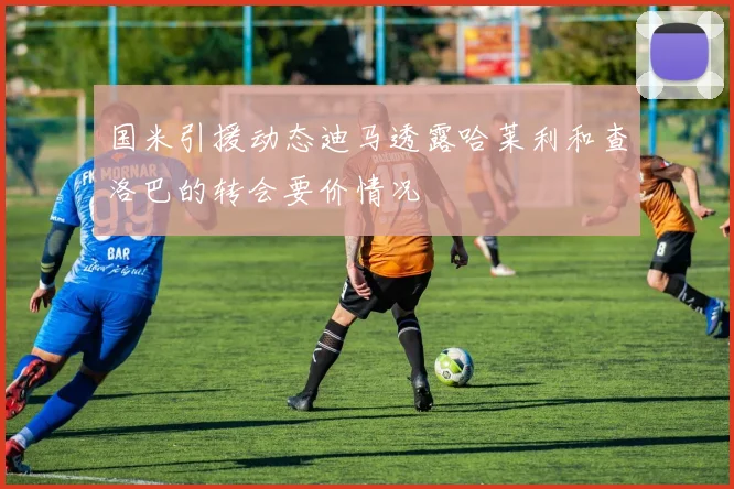 国米引援动态迪马透露哈莱利和查洛巴的转会要价情况