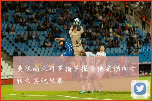 曼联尚未对罗梅罗报价他更倾向于转会其他联赛