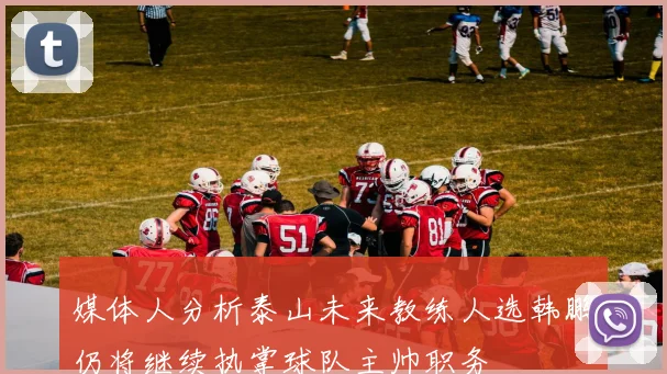媒体人分析泰山未来教练人选韩鹏仍将继续执掌球队主帅职务