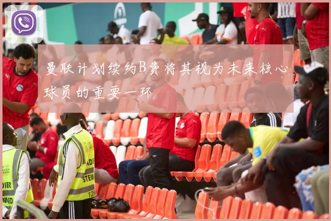 曼联计划续约B费将其视为未来核心球员的重要一环
