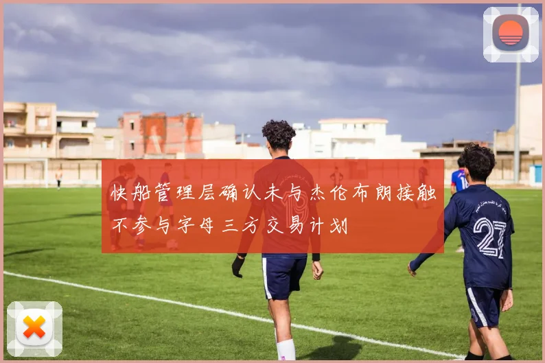 快船管理层确认未与杰伦布朗接触不参与字母三方交易计划
