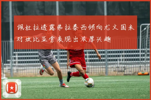 佩杜拉透露弗拉泰西倾向尤文国米对坎比亚索表现出浓厚兴趣