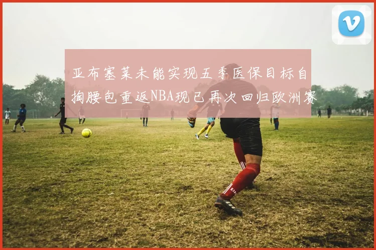 亚布塞莱未能实现五季医保目标自掏腰包重返NBA现已再次回归欧洲赛场