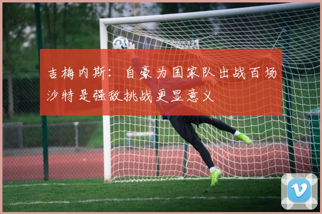 吉梅内斯：自豪为国家队出战百场沙特是强敌挑战更显意义