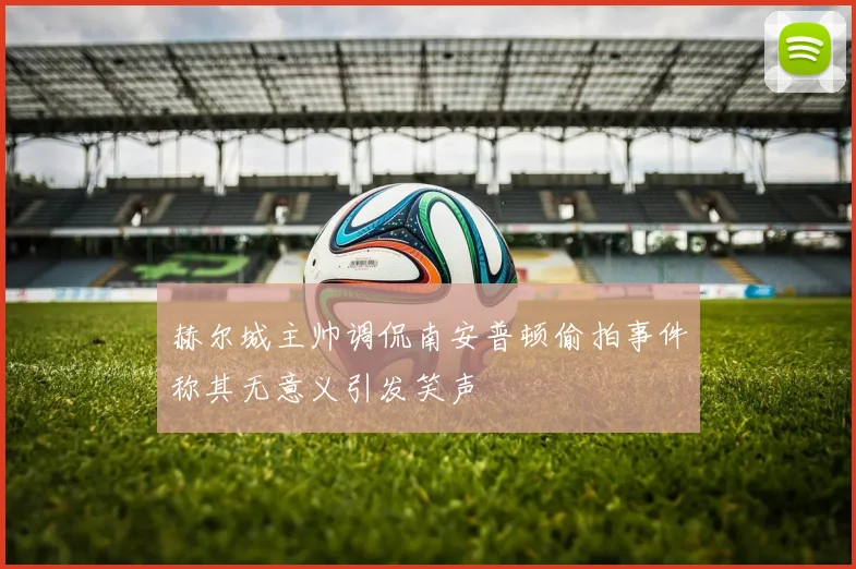赫尔城主帅调侃南安普顿偷拍事件称其无意义引发笑声