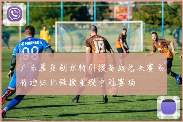 广东晨星创尔特引援备战总决赛或将迎归化强援重现中冠赛场
