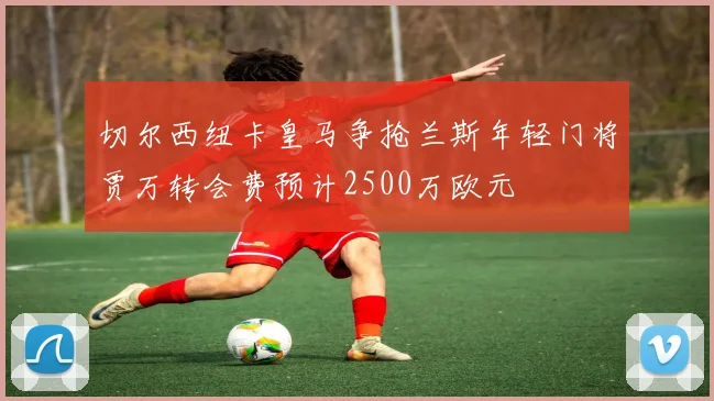 切尔西纽卡皇马争抢兰斯年轻门将贾万转会费预计2500万欧元