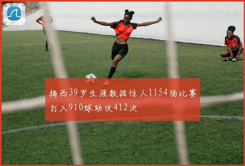 梅西39岁生涯数据惊人1154场比赛打入910球助攻412次