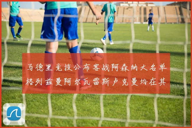 马德里竞技公布客战阿森纳大名单格列兹曼阿尔瓦雷斯卢克曼均在其中