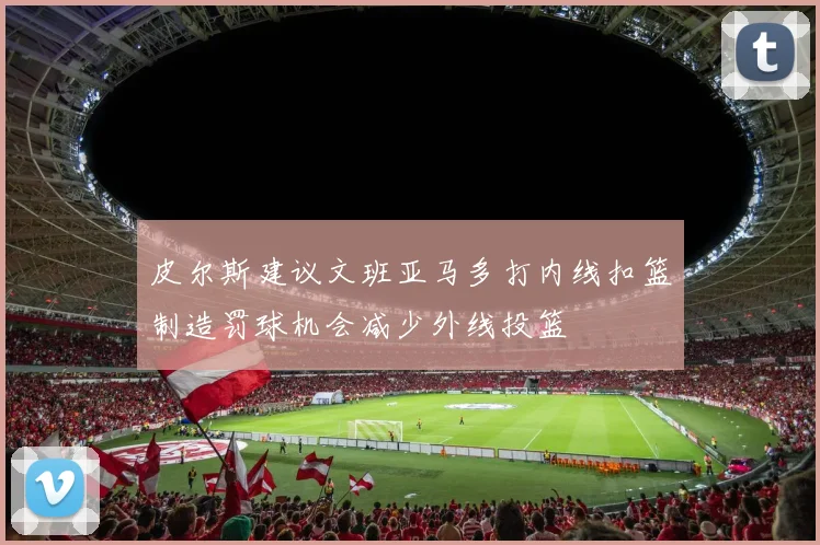 皮尔斯建议文班亚马多打内线扣篮制造罚球机会减少外线投篮